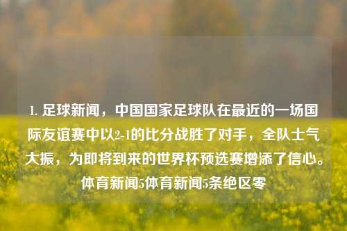 1. 足球新闻，中国国家足球队在最近的一场国际友谊赛中以2-1的比分战胜了对手，全队士气大振，为即将到来的世界杯预选赛增添了信心。体育新闻5体育新闻5条绝区零-第1张图片-体育新闻