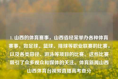 1. 山西的体育赛事，山西省经常举办各种体育赛事，如足球、篮球、排球等职业联赛的比赛，以及各类田径、游泳等项目的比赛。这些比赛吸引了众多观众和媒体的关注。体育新闻山西山西体育台视频直播高考查分-第1张图片-体育新闻