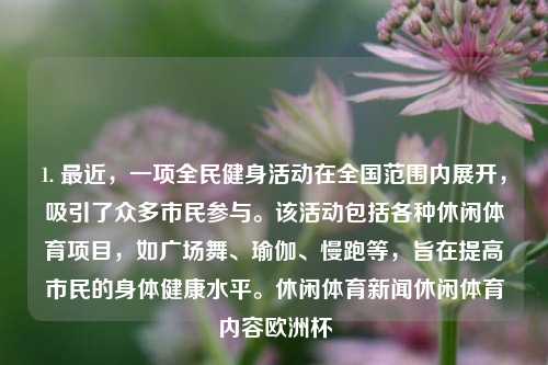 1. 最近，一项全民健身活动在全国范围内展开，吸引了众多市民参与。该活动包括各种休闲体育项目，如广场舞、瑜伽、慢跑等，旨在提高市民的身体健康水平。休闲体育新闻休闲体育内容欧洲杯-第1张图片-体育新闻