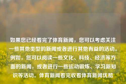 如果您已经看完了体育新闻，您可以考虑关注一些其他类型的新闻或者进行其他有益的活动。例如，您可以阅读一些文化、科技、经济等方面的新闻，或者进行一些运动锻炼、学习新知识等活动。体育新闻看完收看体育新闻优酷-第1张图片-体育新闻